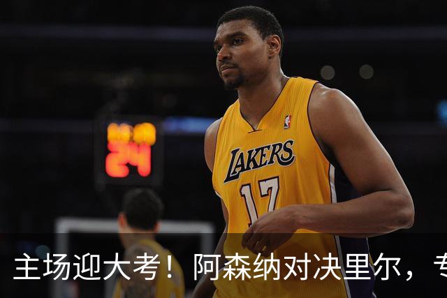 主场迎大考！阿森纳对决里尔，专练破解法甲反击的关键试炼
