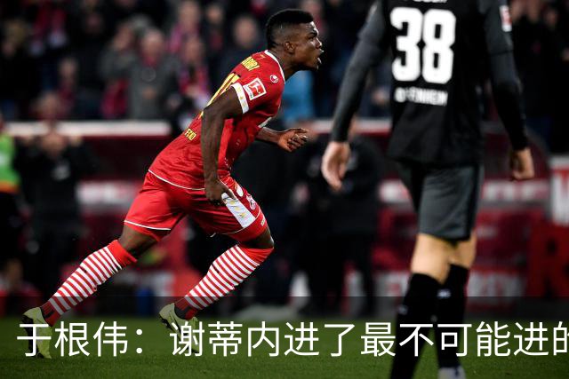 于根伟：谢蒂内进了最不可能进的球；我们拼到这个程度很不容易