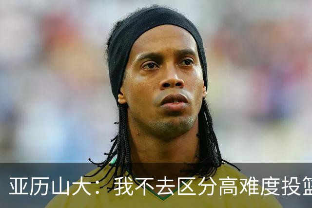 亚历山大：我不去区分高难度投篮还是好机会 感觉舒服我就投