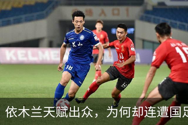 依木兰天赋出众，为何却连遭国足俱乐部双线冷落，主要有4点原因