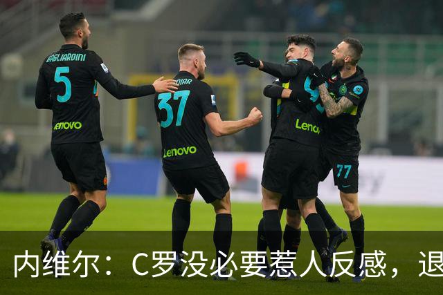 内维尔：C罗没必要惹人反感，退役后总不可能完全脱离足球