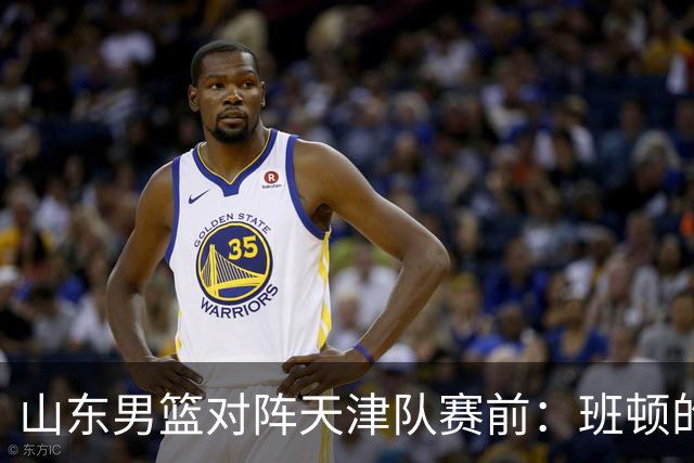 山东男篮对阵天津队赛前：班顿的表现主教练邱彪也有话说
