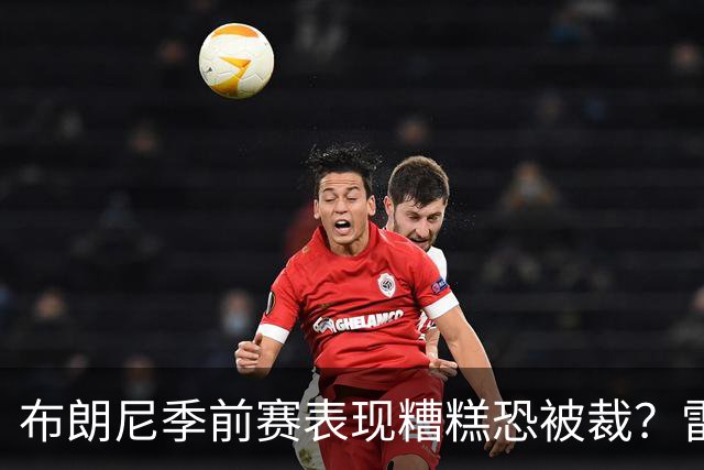 布朗尼季前赛表现糟糕恐被裁？雷迪克：他和球队阵容不匹配