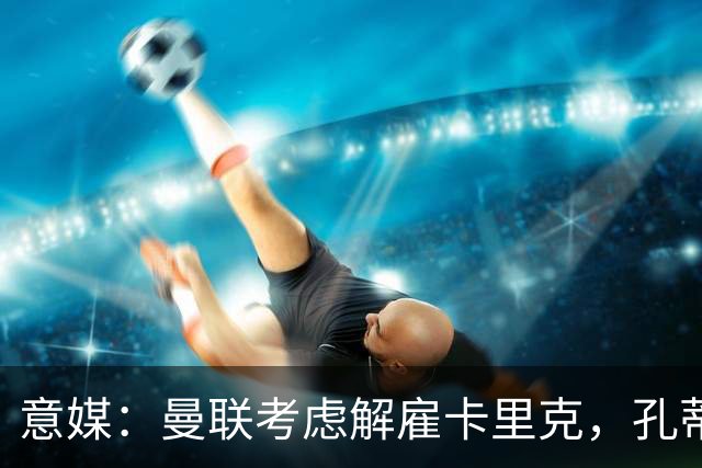 意媒：曼联考虑解雇卡里克，孔蒂或成替代者