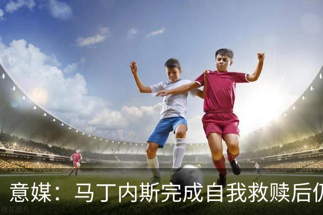意媒：马丁内斯完成自我救赎后仍是主力，普罗韦德尔施压