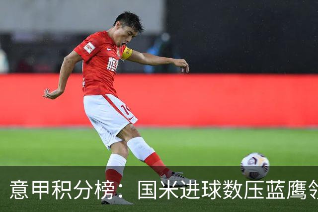 意甲积分榜：国米进球数压蓝鹰领跑 科莫升四米兰降五
