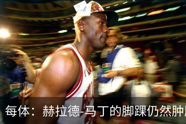 每体：赫拉德-马丁的脚踝仍然肿胀，巴萨会最后时刻决定方案
