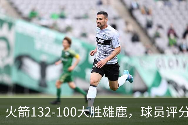 火箭132-100大胜雄鹿，球员评分：3人满分、3人优秀、2人及格