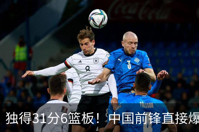 独得31分6篮板！中国前锋直接爆发，生涯最强一战