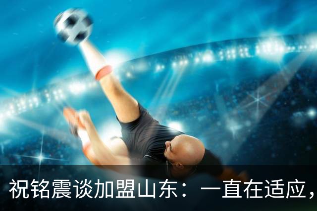 祝铭震谈加盟山东：一直在适应，想尽可能帮助球队