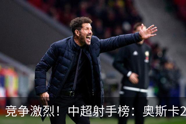 竞争激烈！中超射手榜：奥斯卡20球领跑拉唐19球第二，前五差4球