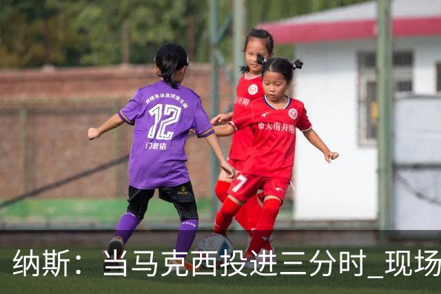 纳斯：当马克西投进三分时 现场发出了我听过最响亮的欢呼