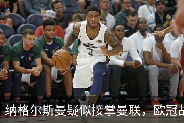 纳格尔斯曼疑似接掌曼联，欧冠战报解读豪门危机与机遇
