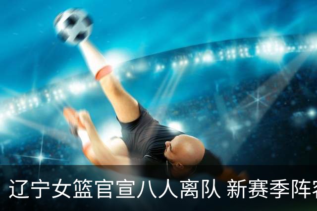 辽宁女篮官宣八人离队 新赛季阵容大换血