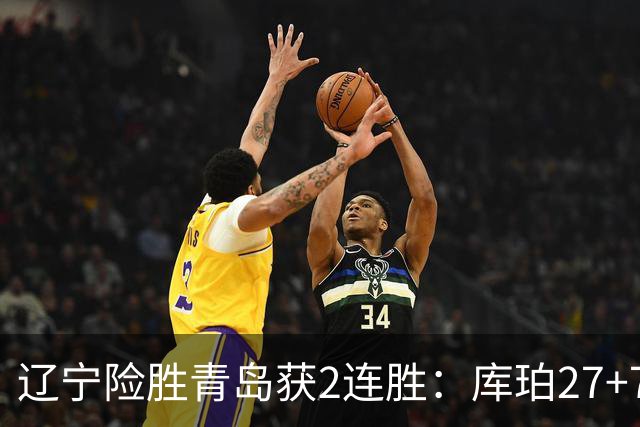 辽宁险胜青岛获2连胜：库珀27+7制胜两罚 赵继伟克里斯被罚下