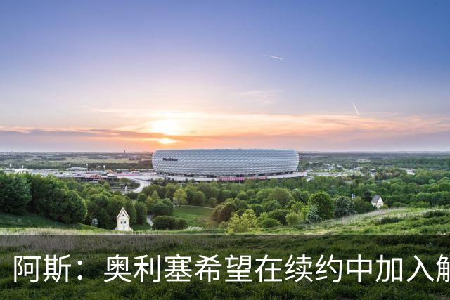 阿斯：奥利塞希望在续约中加入解约条款，拜仁愿给超2500万欧元薪资