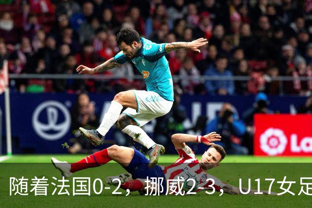 随着法国0-2，挪威2-3，U17女足世界杯16强已诞生3席：2大东亚劲旅在列