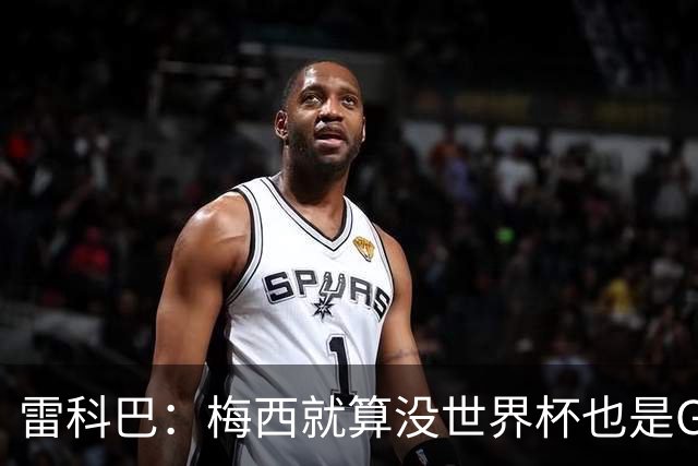 雷科巴：梅西就算没世界杯也是GOAT 未来也很难有人和他相提并论