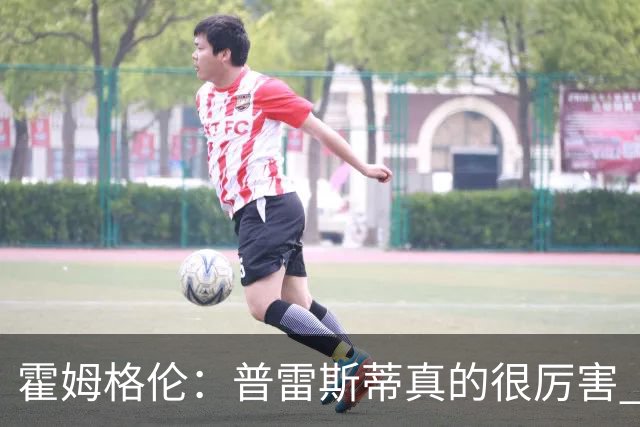 霍姆格伦：普雷斯蒂真的很厉害 他总能找到又高又有天赋的内线