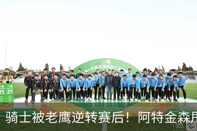 骑士被老鹰逆转赛后！阿特金森甩锅，反而表扬新援，拼图已变死穴