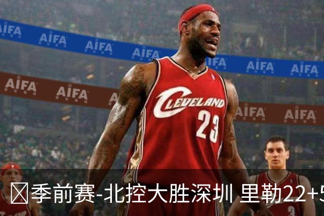 🏀季前赛-北控大胜深圳 里勒22+5+5 廖三宁18+6 贺希宁20分