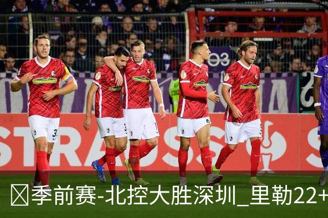 🏀季前赛-北控大胜深圳 里勒22+5+5 廖三宁18+6 贺希宁20分